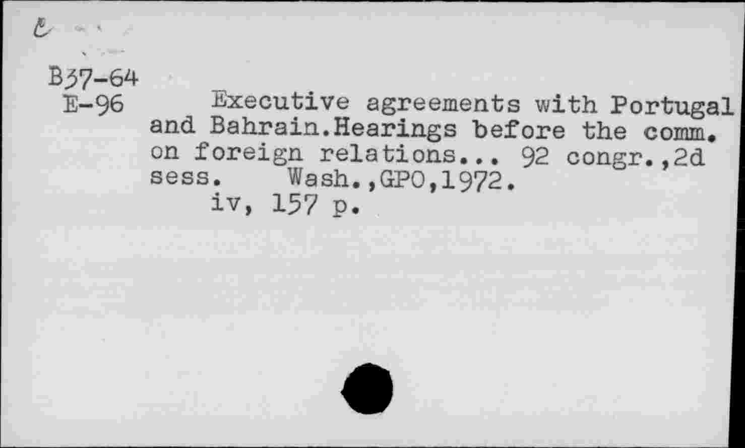 ﻿B^7-64
E-96 Executive agreements with Portugal and Bahrain.Hearings before the comm, on foreign relations... 92 congr.,2d sess. Wash.,GPO,1972.
iv, 157 p.